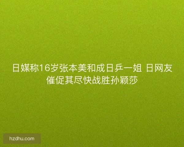 日媒称16岁张本美和成日乒一姐 日网友催促其尽快战胜孙颖莎
