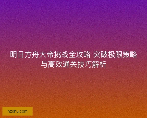 明日方舟大帝挑战全攻略 突破极限策略与高效通关技巧解析