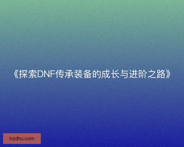 《探索DNF传承装备的成长与进阶之路》