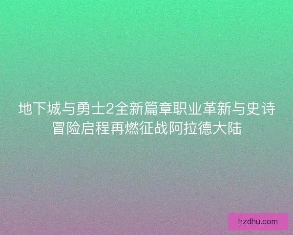 地下城与勇士2全新篇章职业革新与史诗冒险启程再燃征战阿拉德大陆