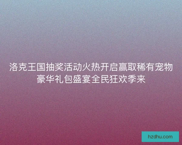 洛克王国抽奖活动火热开启赢取稀有宠物豪华礼包盛宴全民狂欢季来