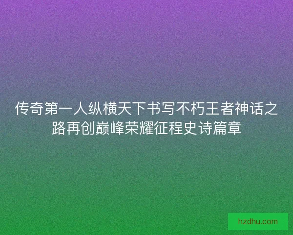 传奇第一人纵横天下书写不朽王者神话之路再创巅峰荣耀征程史诗篇章