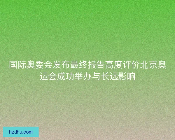 国际奥委会发布最终报告高度评价北京奥运会成功举办与长远影响