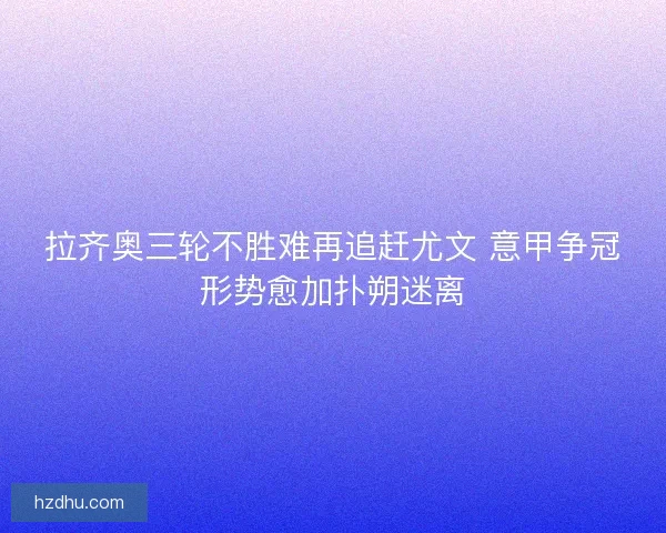 拉齐奥三轮不胜难再追赶尤文 意甲争冠形势愈加扑朔迷离