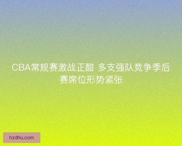CBA常规赛激战正酣 多支强队竞争季后赛席位形势紧张