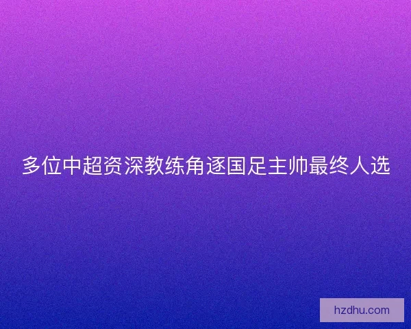 多位中超资深教练角逐国足主帅最终人选