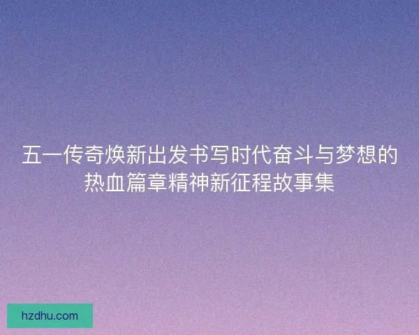 五一传奇焕新出发书写时代奋斗与梦想的热血篇章精神新征程故事集
