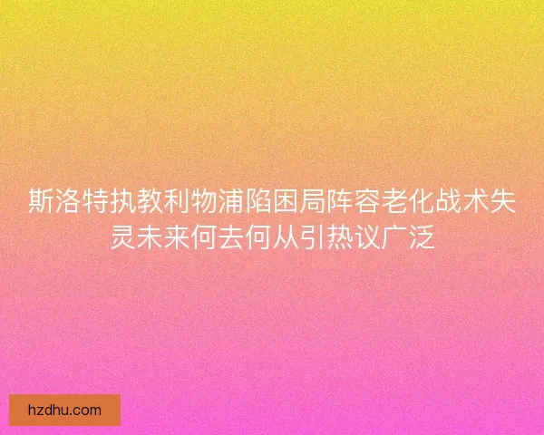 斯洛特执教利物浦陷困局阵容老化战术失灵未来何去何从引热议广泛