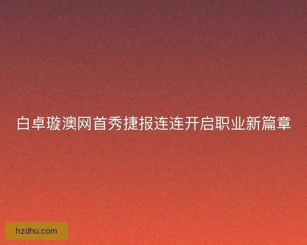 白卓璇澳网首秀捷报连连开启职业新篇章 白卓璇澳网首秀捷报连连开启职业新篇章