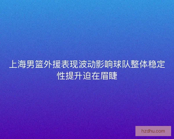 上海男篮外援表现波动影响球队整体稳定性提升迫在眉睫