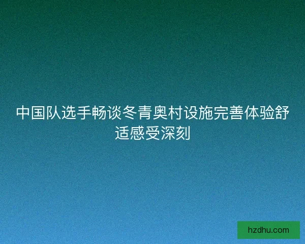 中国队选手畅谈冬青奥村设施完善体验舒适感受深刻 中国队选手畅谈冬青奥村设施完善体验舒适感受深刻