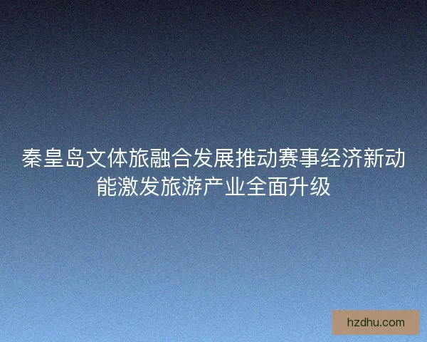 秦皇岛文体旅融合发展推动赛事经济新动能激发旅游产业全面升级