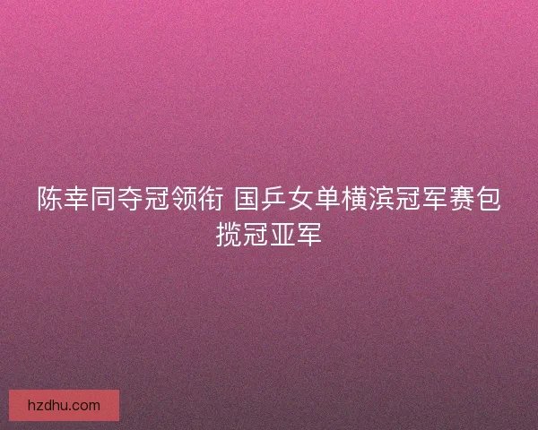 陈幸同夺冠领衔 国乒女单横滨冠军赛包揽冠亚军