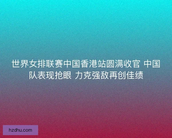 世界女排联赛中国香港站圆满收官 中国队表现抢眼 力克强敌再创佳绩