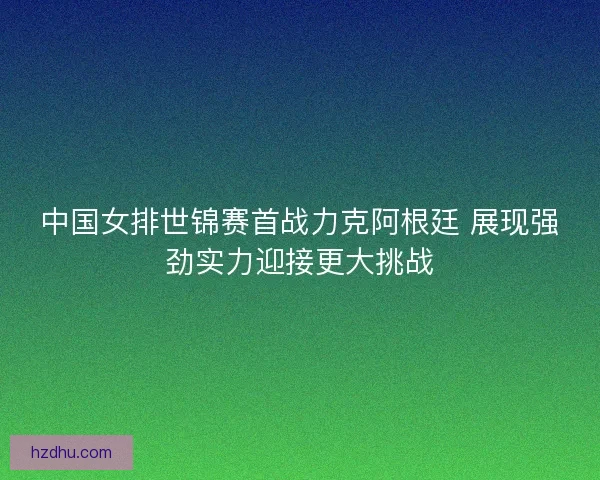 中国女排世锦赛首战力克阿根廷 展现强劲实力迎接更大挑战