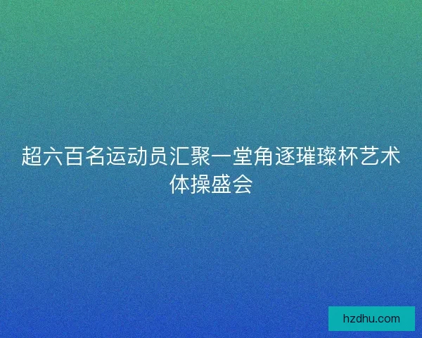 超六百名运动员汇聚一堂角逐璀璨杯艺术体操盛会 超六百名运动员汇聚一堂角逐璀璨杯艺术体操盛会