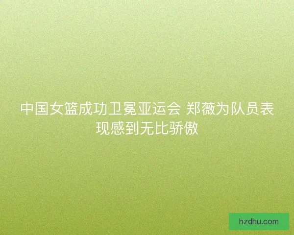 中国女篮成功卫冕亚运会 郑薇为队员表现感到无比骄傲 中国女篮成功卫冕亚运会 郑薇为队员表现感到无比骄傲