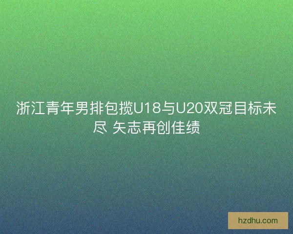 浙江青年男排包揽U18与U20双冠目标未尽 矢志再创佳绩