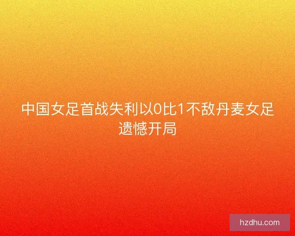 中国女足首战失利以0比1不敌丹麦女足遗憾开局
