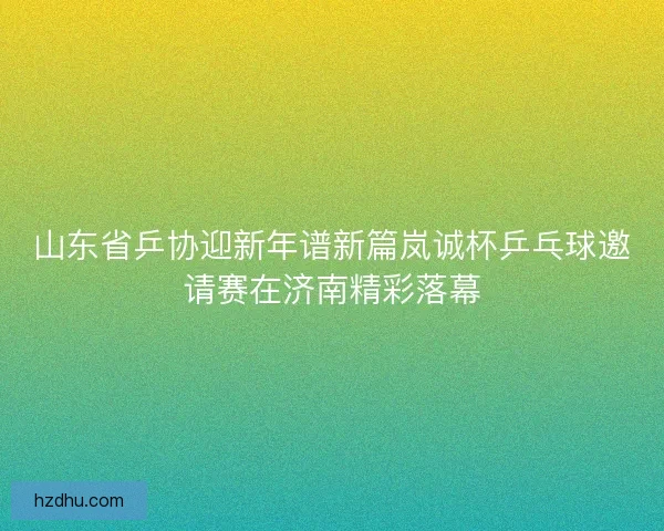 山东省乒协迎新年谱新篇岚诚杯乒乓球邀请赛在济南精彩落幕