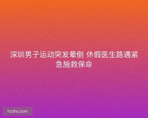 深圳男子运动突发晕倒 休假医生路遇紧急施救保命