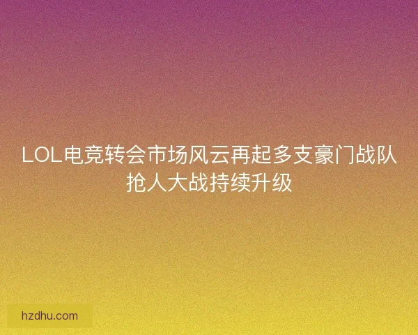 LOL电竞转会市场风云再起多支豪门战队抢人大战持续升级