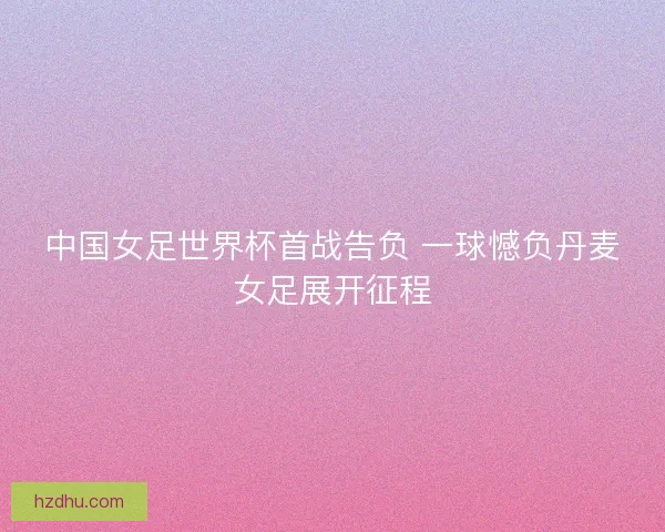 中国女足世界杯首战告负 一球憾负丹麦女足展开征程