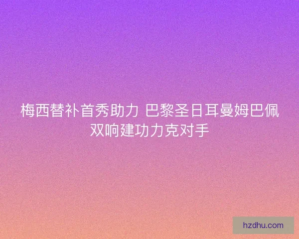 梅西替补首秀助力 巴黎圣日耳曼姆巴佩双响建功力克对手 梅西替补首秀助力 巴黎圣日耳曼姆巴佩双响建功力克对手